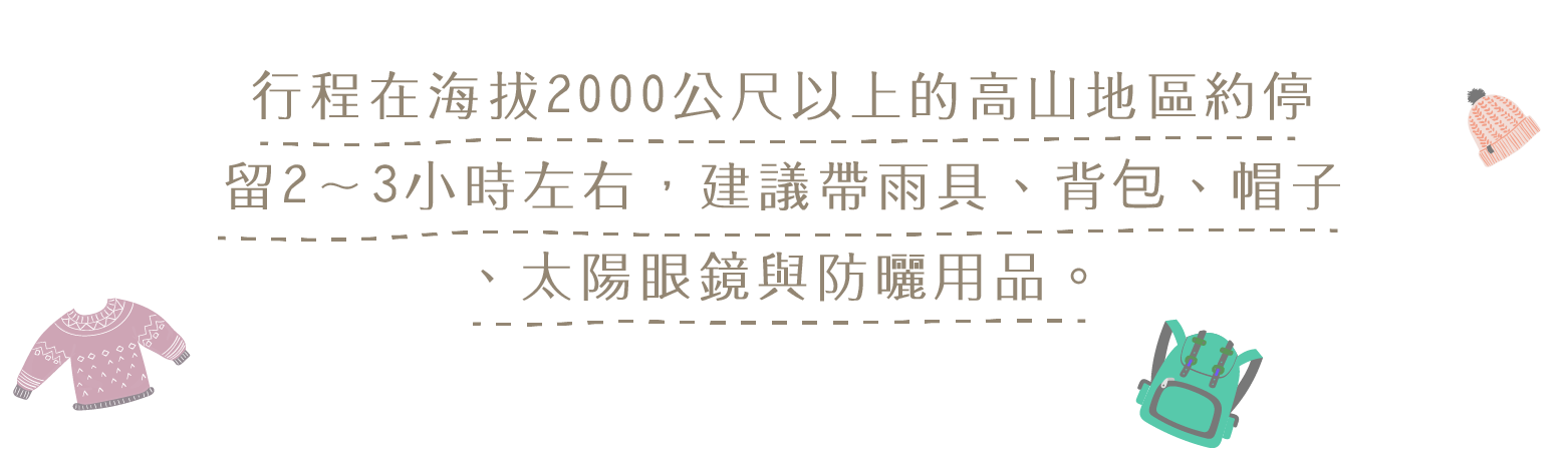行程在海拔2千公尺以上的高山地區約停留2-3小時左右,建議帶雨具、背包、帽子、太陽眼鏡與防曬用品.